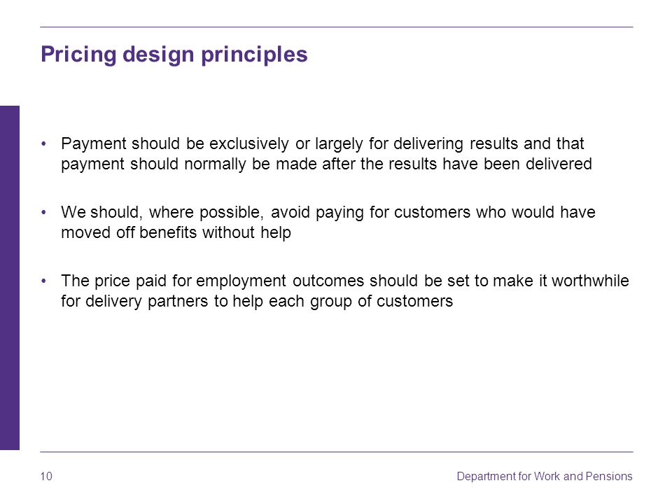Department for Work and Pensions 10 Pricing design principles Payment should be exclusively or largely for delivering results and that payment should normally be made after the results have been delivered We should, where possible, avoid paying for customers who would have moved off benefits without help The price paid for employment outcomes should be set to make it worthwhile for delivery partners to help each group of customers