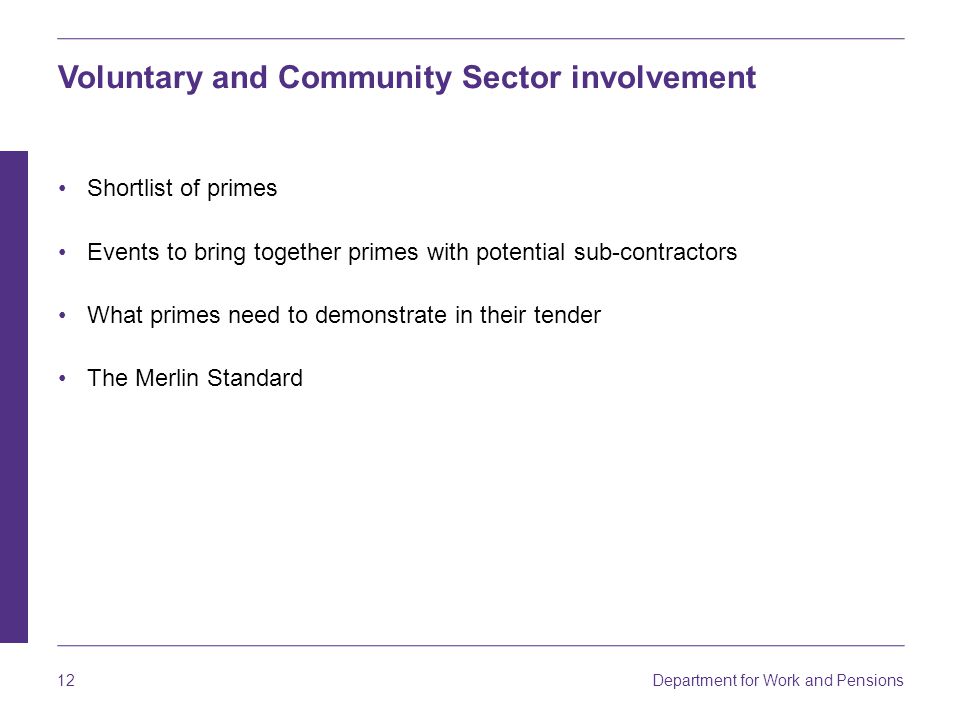 Department for Work and Pensions 12 Voluntary and Community Sector involvement Shortlist of primes Events to bring together primes with potential sub-contractors What primes need to demonstrate in their tender The Merlin Standard