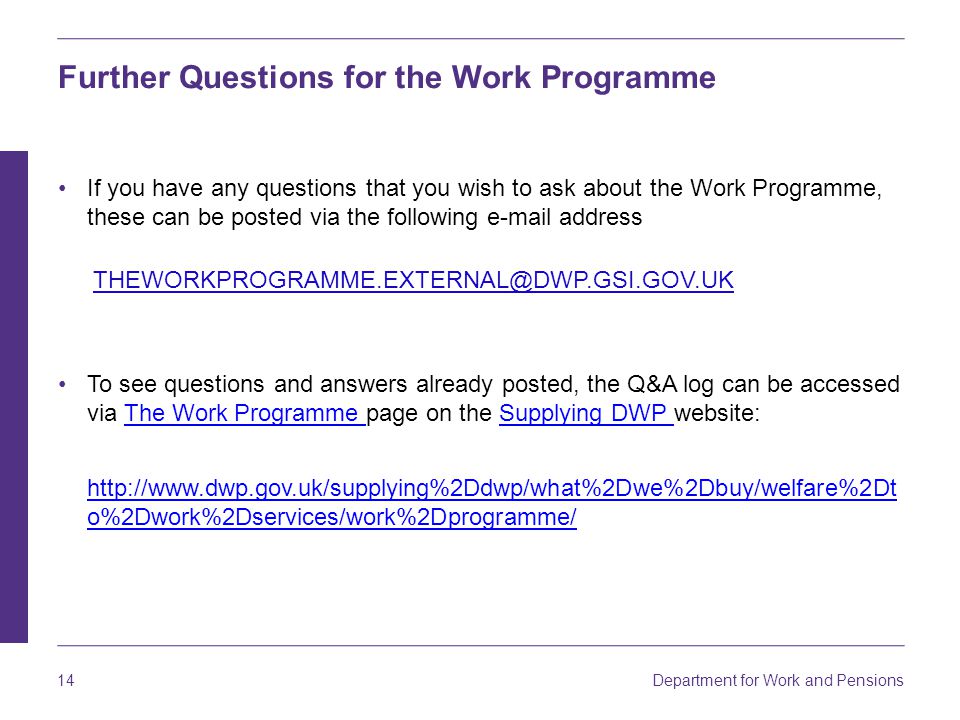 Department for Work and Pensions 14 Further Questions for the Work Programme If you have any questions that you wish to ask about the Work Programme, these can be posted via the following  address To see questions and answers already posted, the Q&A log can be accessed via The Work Programme page on the Supplying DWP website:The Work Programme Supplying DWP   o%2Dwork%2Dservices/work%2Dprogramme/   o%2Dwork%2Dservices/work%2Dprogramme/