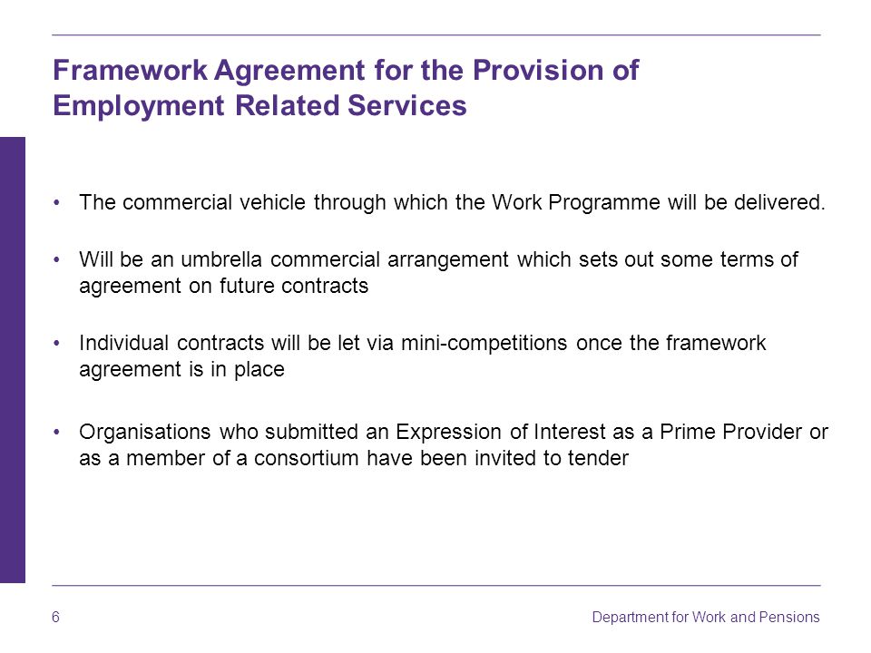 Department for Work and Pensions 6 Framework Agreement for the Provision of Employment Related Services The commercial vehicle through which the Work Programme will be delivered.
