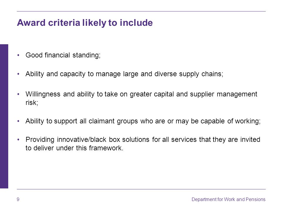 Department for Work and Pensions 9 Award criteria likely to include Good financial standing; Ability and capacity to manage large and diverse supply chains; Willingness and ability to take on greater capital and supplier management risk; Ability to support all claimant groups who are or may be capable of working; Providing innovative/black box solutions for all services that they are invited to deliver under this framework.
