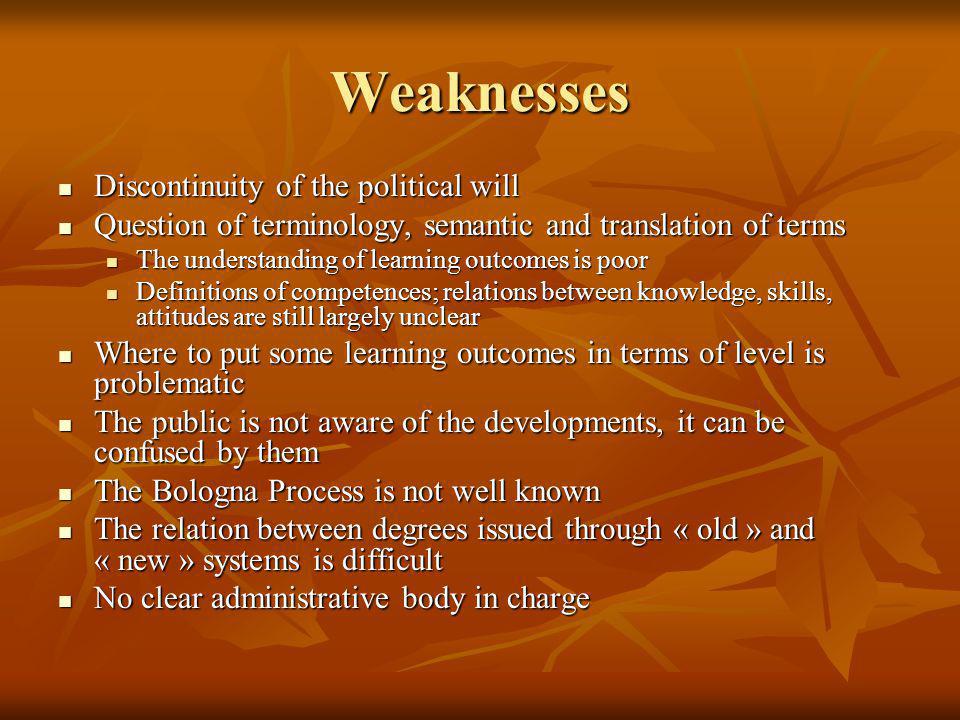Weaknesses Discontinuity of the political will Discontinuity of the political will Question of terminology, semantic and translation of terms Question of terminology, semantic and translation of terms The understanding of learning outcomes is poor The understanding of learning outcomes is poor Definitions of competences; relations between knowledge, skills, attitudes are still largely unclear Definitions of competences; relations between knowledge, skills, attitudes are still largely unclear Where to put some learning outcomes in terms of level is problematic Where to put some learning outcomes in terms of level is problematic The public is not aware of the developments, it can be confused by them The public is not aware of the developments, it can be confused by them The Bologna Process is not well known The Bologna Process is not well known The relation between degrees issued through « old » and « new » systems is difficult The relation between degrees issued through « old » and « new » systems is difficult No clear administrative body in charge No clear administrative body in charge