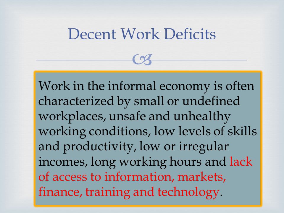 Decent Work Deficits Work in the informal economy is often characterized by small or undefined workplaces, unsafe and unhealthy working conditions, low levels of skills and productivity, low or irregular incomes, long working hours and lack of access to information, markets, finance, training and technology.