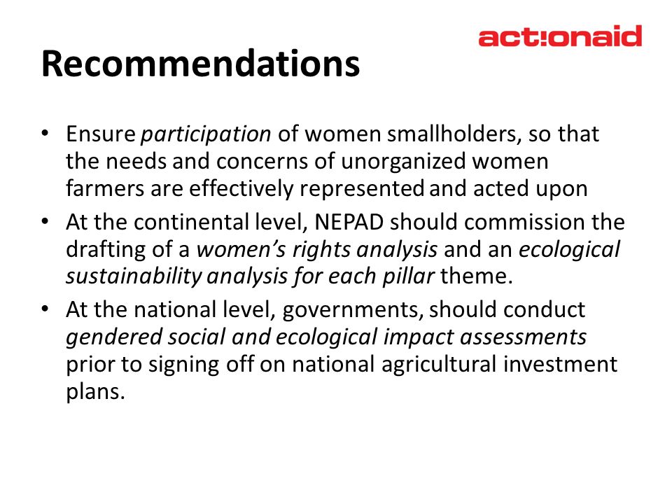 Recommendations Ensure participation of women smallholders, so that the needs and concerns of unorganized women farmers are effectively represented and acted upon At the continental level, NEPAD should commission the drafting of a womens rights analysis and an ecological sustainability analysis for each pillar theme.