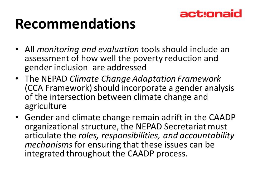 Recommendations All monitoring and evaluation tools should include an assessment of how well the poverty reduction and gender inclusion are addressed The NEPAD Climate Change Adaptation Framework (CCA Framework) should incorporate a gender analysis of the intersection between climate change and agriculture Gender and climate change remain adrift in the CAADP organizational structure, the NEPAD Secretariat must articulate the roles, responsibilities, and accountability mechanisms for ensuring that these issues can be integrated throughout the CAADP process.