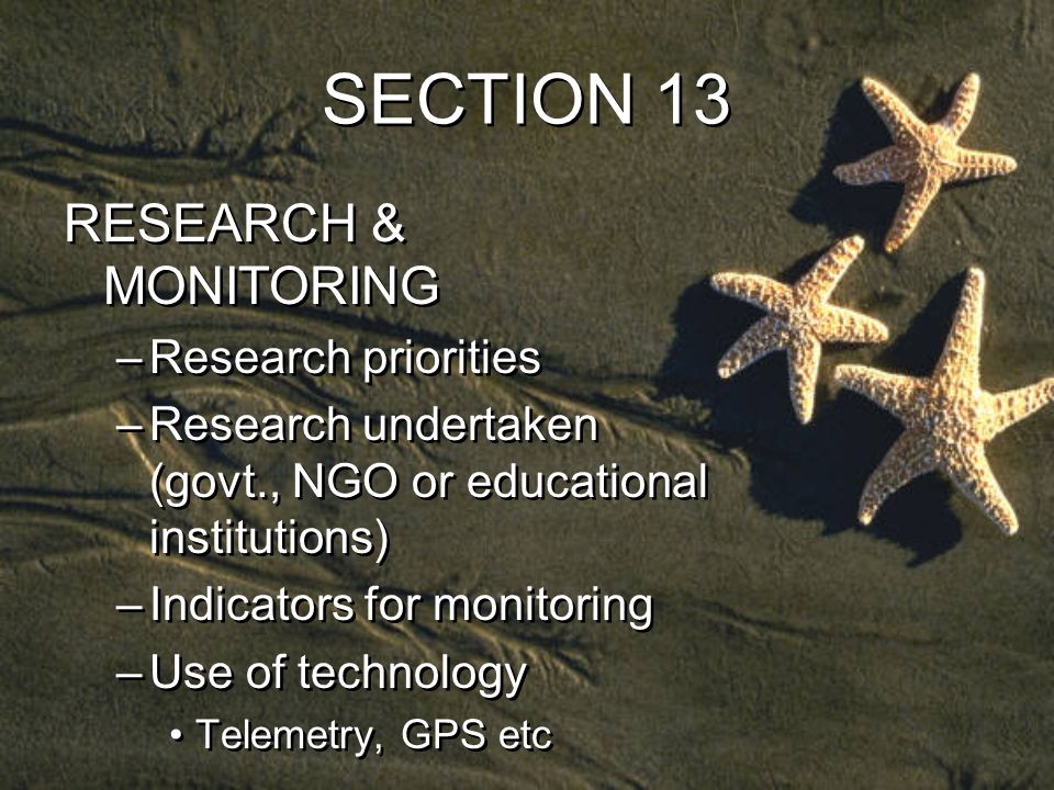 SECTION 13 RESEARCH & MONITORING –Research priorities –Research undertaken (govt., NGO or educational institutions) –Indicators for monitoring –Use of technology Telemetry, GPS etc RESEARCH & MONITORING –Research priorities –Research undertaken (govt., NGO or educational institutions) –Indicators for monitoring –Use of technology Telemetry, GPS etc