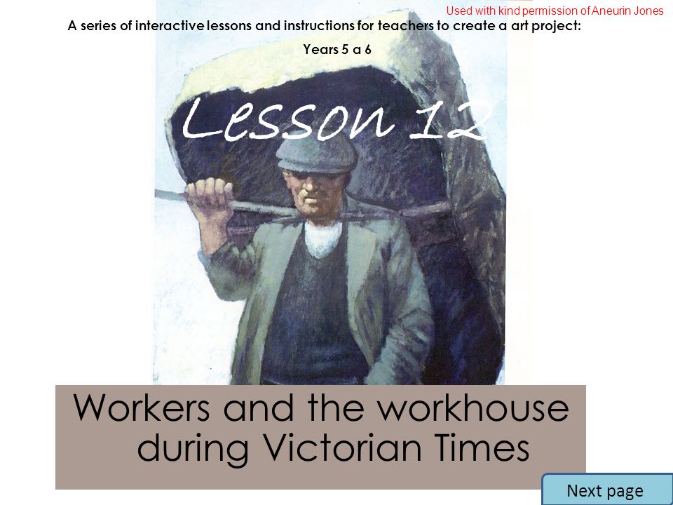 Workers and the workhouse during Victorian Times A series of interactive lessons and instructions for teachers to create a art project: Years 5 a 6 Lesson 12 Next page Used with kind permission of Aneurin Jones