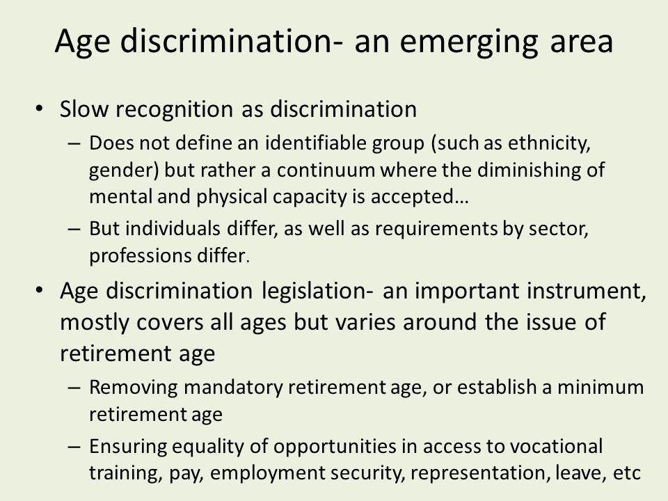 Age discrimination- an emerging area Slow recognition as discrimination – Does not define an identifiable group (such as ethnicity, gender) but rather a continuum where the diminishing of mental and physical capacity is accepted… – But individuals differ, as well as requirements by sector, professions differ.