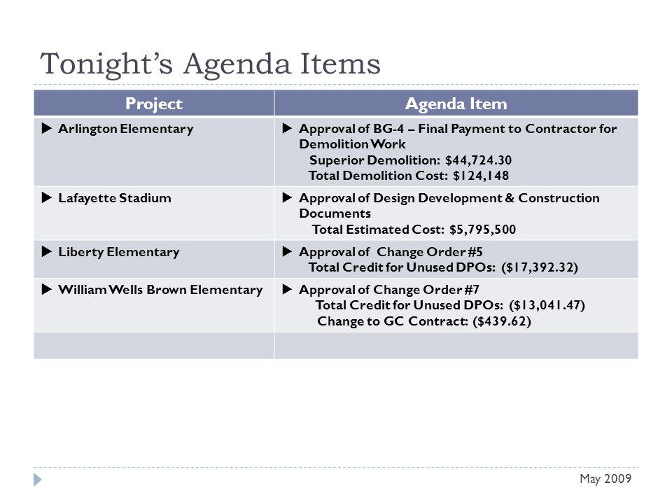 Tonights Agenda Items Project Agenda Item Arlington Elementary Approval of BG-4 – Final Payment to Contractor for Demolition Work Superior Demolition: $44, Total Demolition Cost: $124,148 Lafayette Stadium Approval of Design Development & Construction Documents Total Estimated Cost: $5,795,500 Liberty Elementary Approval of Change Order #5 Total Credit for Unused DPOs: ($17,392.32) William Wells Brown Elementary Approval of Change Order #7 Total Credit for Unused DPOs: ($13,041.47) Change to GC Contract: ($439.62) May 2009