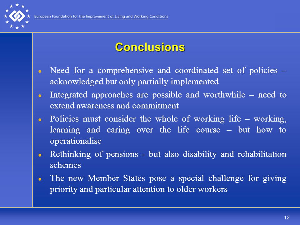 12 Conclusions Need for a comprehensive and coordinated set of policies – acknowledged but only partially implemented Integrated approaches are possible and worthwhile – need to extend awareness and commitment Policies must consider the whole of working life – working, learning and caring over the life course – but how to operationalise Rethinking of pensions - but also disability and rehabilitation schemes The new Member States pose a special challenge for giving priority and particular attention to older workers
