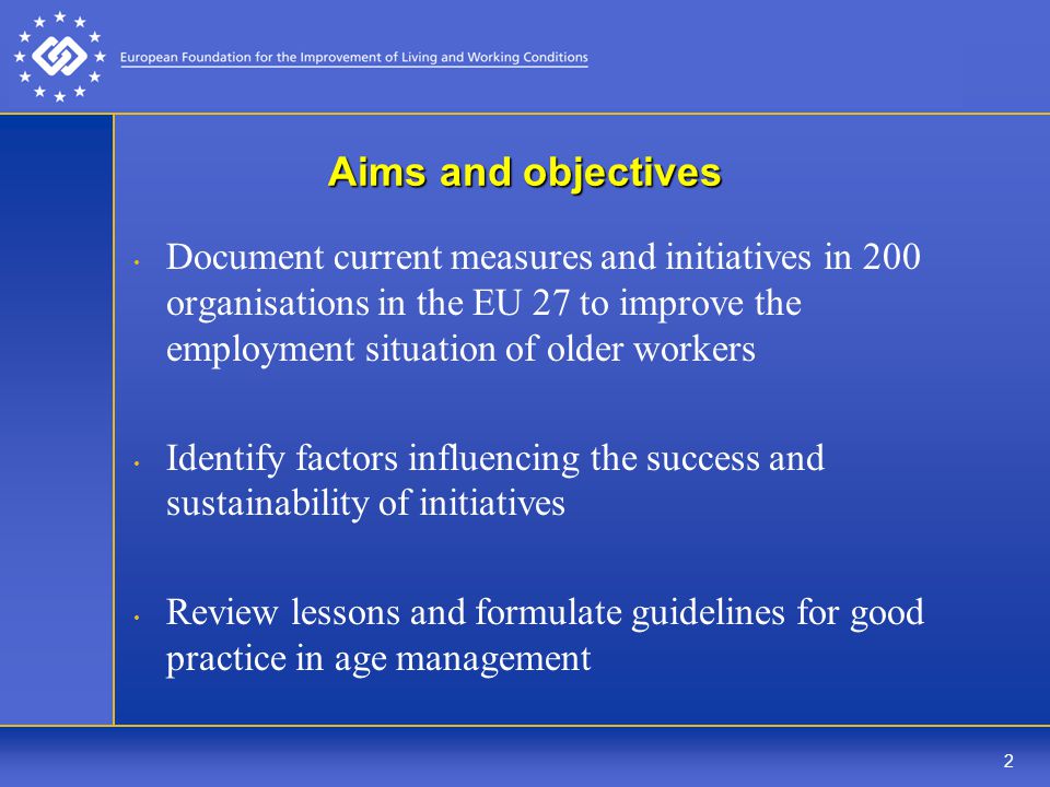 2 Aims and objectives Document current measures and initiatives in 200 organisations in the EU 27 to improve the employment situation of older workers Identify factors influencing the success and sustainability of initiatives Review lessons and formulate guidelines for good practice in age management