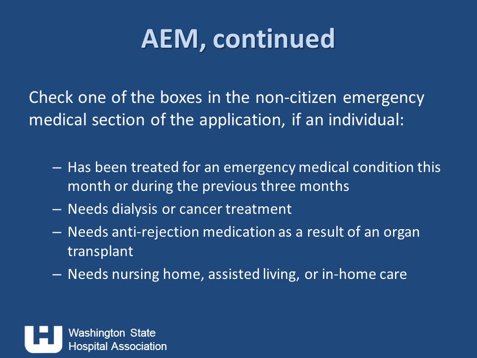 Washington State Hospital Association AEM, continued Check one of the boxes in the non-citizen emergency medical section of the application, if an individual: – Has been treated for an emergency medical condition this month or during the previous three months – Needs dialysis or cancer treatment – Needs anti-rejection medication as a result of an organ transplant – Needs nursing home, assisted living, or in-home care