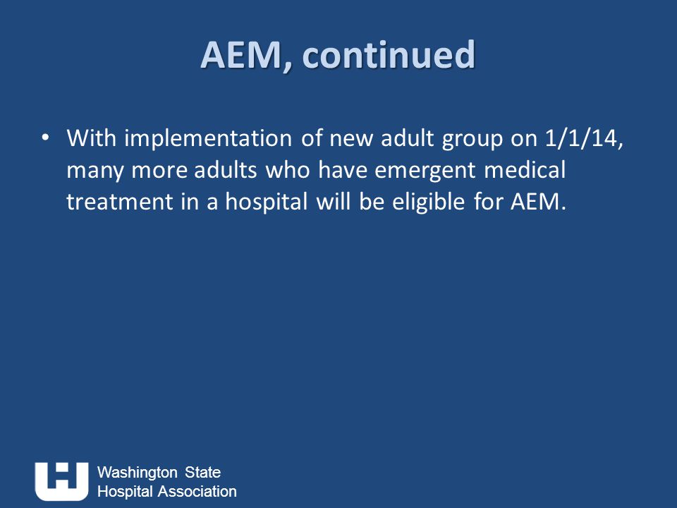 Washington State Hospital Association AEM, continued With implementation of new adult group on 1/1/14, many more adults who have emergent medical treatment in a hospital will be eligible for AEM.