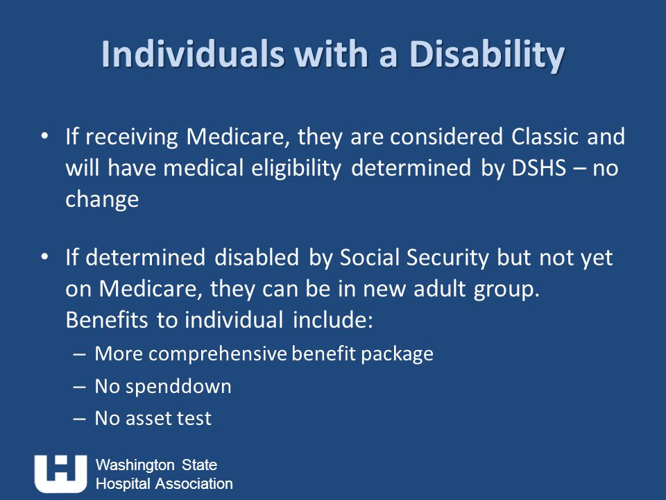 Washington State Hospital Association Individuals with a Disability If receiving Medicare, they are considered Classic and will have medical eligibility determined by DSHS – no change If determined disabled by Social Security but not yet on Medicare, they can be in new adult group.