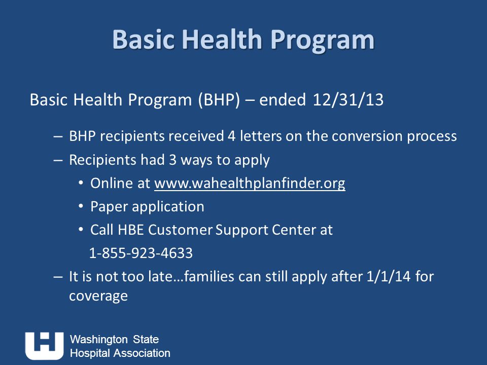 Washington State Hospital Association Basic Health Program Basic Health Program (BHP) – ended 12/31/13 – BHP recipients received 4 letters on the conversion process – Recipients had 3 ways to apply Online at   Paper application Call HBE Customer Support Center at – It is not too late…families can still apply after 1/1/14 for coverage