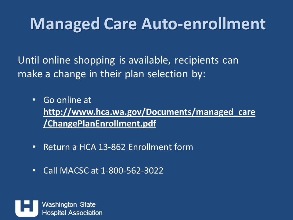 Washington State Hospital Association Managed Care Auto-enrollment Until online shopping is available, recipients can make a change in their plan selection by: Go online at   /ChangePlanEnrollment.pdf Return a HCA Enrollment form Call MACSC at