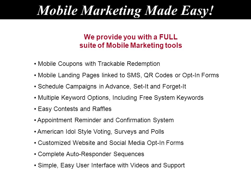 We provide you with a FULL suite of Mobile Marketing tools Mobile Coupons with Trackable Redemption Mobile Landing Pages linked to SMS, QR Codes or Opt-In Forms Schedule Campaigns in Advance, Set-It and Forget-It Multiple Keyword Options, Including Free System Keywords Easy Contests and Raffles Appointment Reminder and Confirmation System American Idol Style Voting, Surveys and Polls Customized Website and Social Media Opt-In Forms Complete Auto-Responder Sequences Simple, Easy User Interface with Videos and Support Mobile Marketing Made Easy!