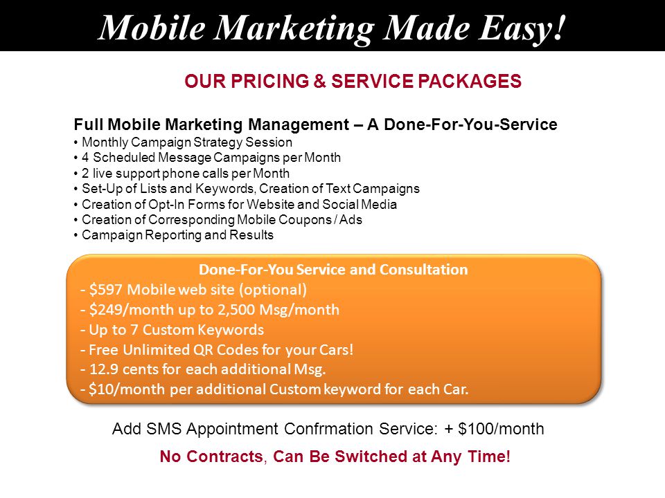 Full Mobile Marketing Management – A Done-For-You-Service Monthly Campaign Strategy Session 4 Scheduled Message Campaigns per Month 2 live support phone calls per Month Set-Up of Lists and Keywords, Creation of Text Campaigns Creation of Opt-In Forms for Website and Social Media Creation of Corresponding Mobile Coupons / Ads Campaign Reporting and Results OUR PRICING & SERVICE PACKAGES No Contracts, Can Be Switched at Any Time.