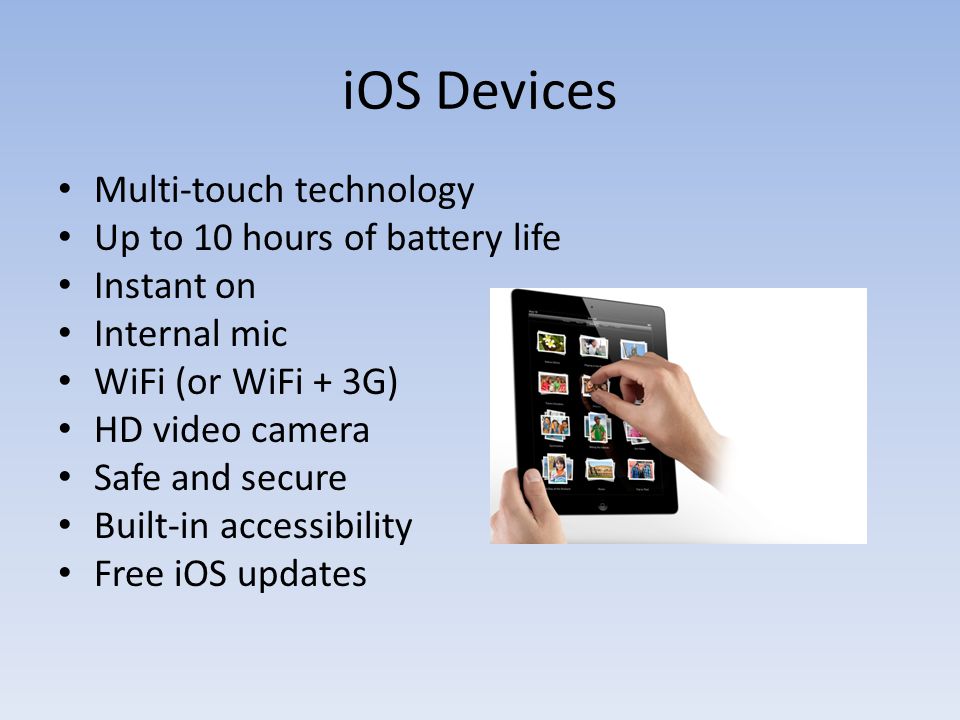 iOS Devices Multi-touch technology Up to 10 hours of battery life Instant on Internal mic WiFi (or WiFi + 3G) HD video camera Safe and secure Built-in accessibility Free iOS updates