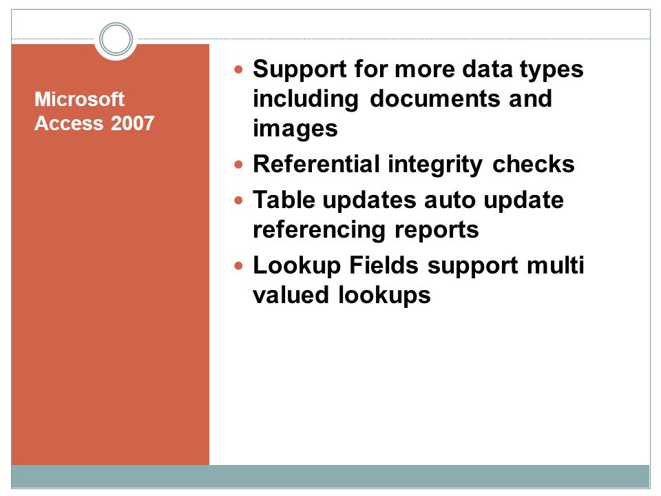 Microsoft Access 2007 Support for more data types including documents and images Referential integrity checks Table updates auto update referencing reports Lookup Fields support multi valued lookups