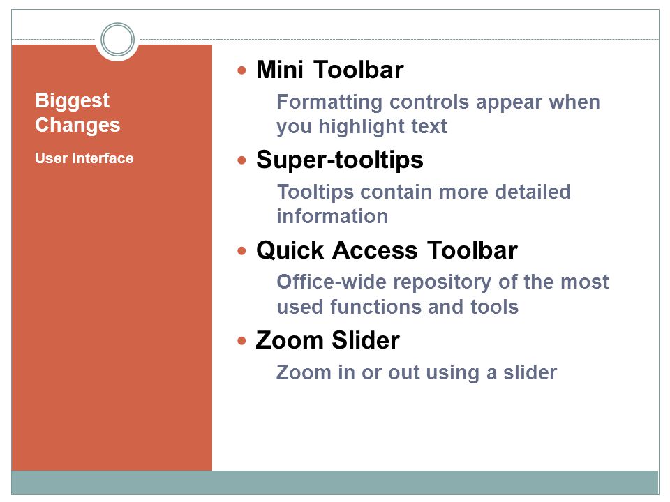 Biggest Changes User Interface Mini Toolbar Formatting controls appear when you highlight text Super-tooltips Tooltips contain more detailed information Quick Access Toolbar Office-wide repository of the most used functions and tools Zoom Slider Zoom in or out using a slider