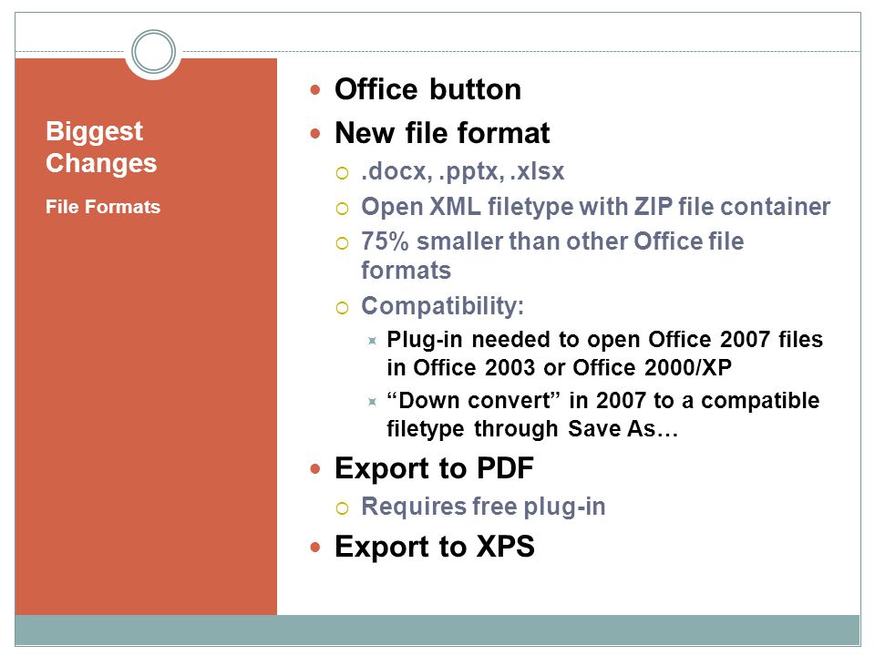 Biggest Changes File Formats Office button New file format.docx,.pptx,.xlsx Open XML filetype with ZIP file container 75% smaller than other Office file formats Compatibility: Plug-in needed to open Office 2007 files in Office 2003 or Office 2000/XP Down convert in 2007 to a compatible filetype through Save As… Export to PDF Requires free plug-in Export to XPS
