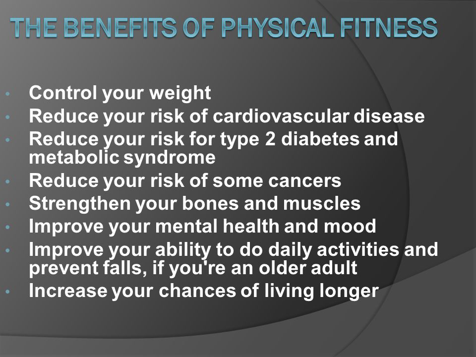 Control your weight Reduce your risk of cardiovascular disease Reduce your risk for type 2 diabetes and metabolic syndrome Reduce your risk of some cancers Strengthen your bones and muscles Improve your mental health and mood Improve your ability to do daily activities and prevent falls, if you re an older adult Increase your chances of living longer