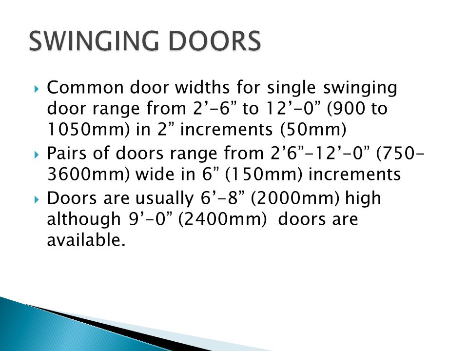 Common door widths for single swinging door range from 2-6 to 12-0 (900 to 1050mm) in 2 increments (50mm) Pairs of doors range from ( mm) wide in 6 (150mm) increments Doors are usually 6-8 (2000mm) high although 9-0 (2400mm) doors are available.