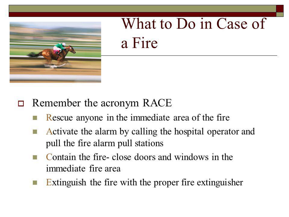 What to Do in Case of a Fire Remember the acronym RACE Rescue anyone in the immediate area of the fire Activate the alarm by calling the hospital operator and pull the fire alarm pull stations Contain the fire- close doors and windows in the immediate fire area Extinguish the fire with the proper fire extinguisher