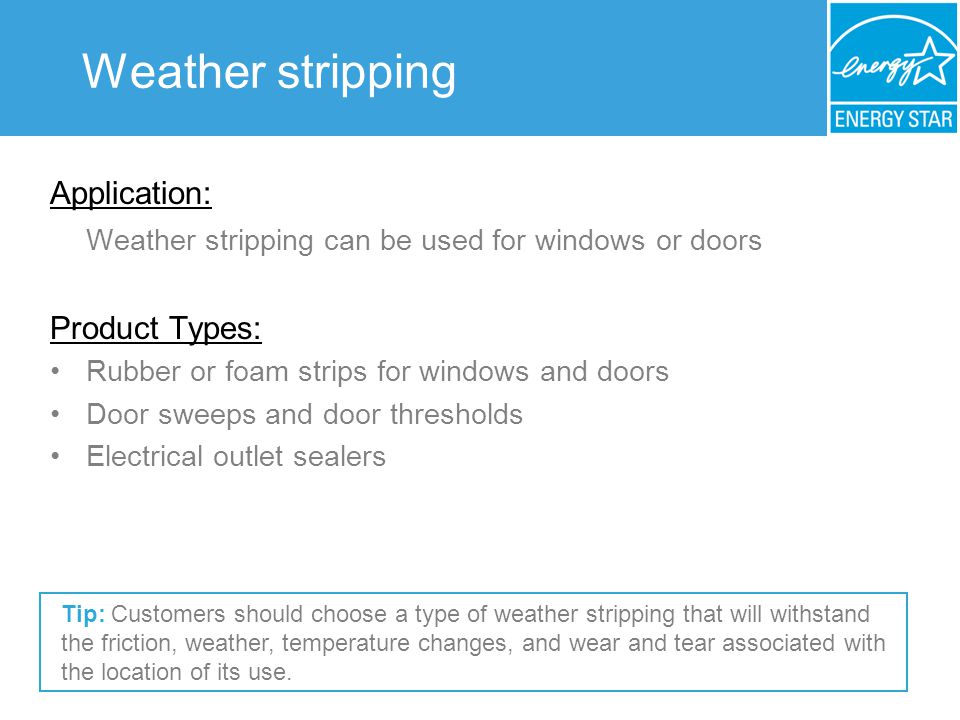 Weather stripping Application: Weather stripping can be used for windows or doors Product Types: Rubber or foam strips for windows and doors Door sweeps and door thresholds Electrical outlet sealers Tip: Customers should choose a type of weather stripping that will withstand the friction, weather, temperature changes, and wear and tear associated with the location of its use.