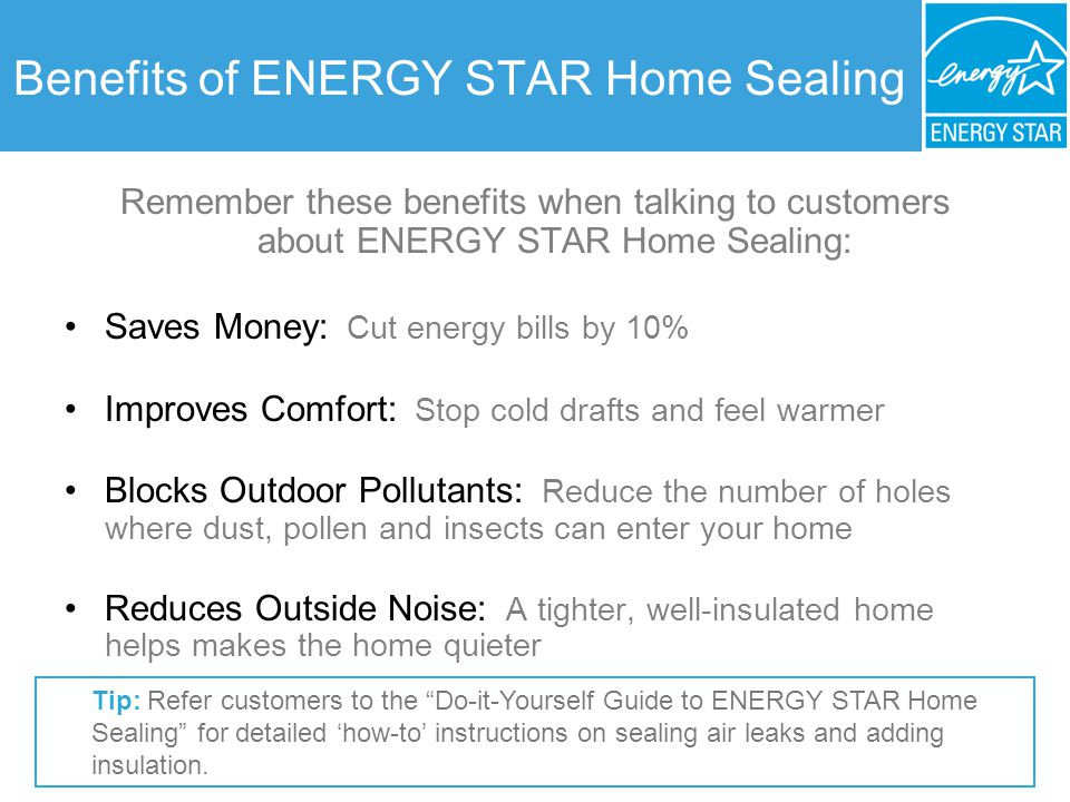 Benefits of ENERGY STAR Home Sealing Remember these benefits when talking to customers about ENERGY STAR Home Sealing: Saves Money: Cut energy bills by 10% Improves Comfort: Stop cold drafts and feel warmer Blocks Outdoor Pollutants: Reduce the number of holes where dust, pollen and insects can enter your home Reduces Outside Noise: A tighter, well-insulated home helps makes the home quieter Tip: Refer customers to the Do-it-Yourself Guide to ENERGY STAR Home Sealing for detailed how-to instructions on sealing air leaks and adding insulation.