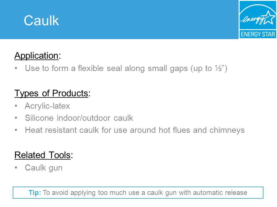 Caulk Application: Use to form a flexible seal along small gaps (up to ½) Types of Products: Acrylic-latex Silicone indoor/outdoor caulk Heat resistant caulk for use around hot flues and chimneys Related Tools: Caulk gun Tip: To avoid applying too much use a caulk gun with automatic release