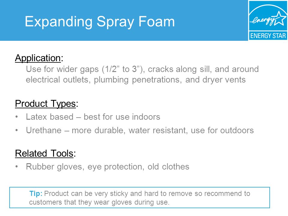 Expanding Spray Foam Application: Use for wider gaps (1/2 to 3), cracks along sill, and around electrical outlets, plumbing penetrations, and dryer vents Product Types: Latex based – best for use indoors Urethane – more durable, water resistant, use for outdoors Related Tools: Rubber gloves, eye protection, old clothes Tip: Product can be very sticky and hard to remove so recommend to customers that they wear gloves during use.