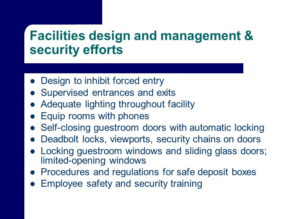 Facilities design and management & security efforts Design to inhibit forced entry Supervised entrances and exits Adequate lighting throughout facility Equip rooms with phones Self-closing guestroom doors with automatic locking Deadbolt locks, viewports, security chains on doors Locking guestroom windows and sliding glass doors; limited-opening windows Procedures and regulations for safe deposit boxes Employee safety and security training