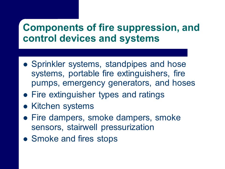Components of fire suppression, and control devices and systems Sprinkler systems, standpipes and hose systems, portable fire extinguishers, fire pumps, emergency generators, and hoses Fire extinguisher types and ratings Kitchen systems Fire dampers, smoke dampers, smoke sensors, stairwell pressurization Smoke and fires stops