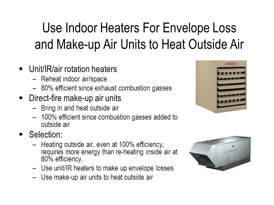Use Indoor Heaters For Envelope Loss and Make-up Air Units to Heat Outside Air Unit/IR/air rotation heaters –Reheat indoor air/space –80% efficient since exhaust combustion gasses Direct-fire make-up air units –Bring in and heat outside air –100% efficient since combustion gasses added to outside air Selection: –Heating outside air, even at 100% efficiency, requires more energy than re-heating inside air at 80% efficiency.