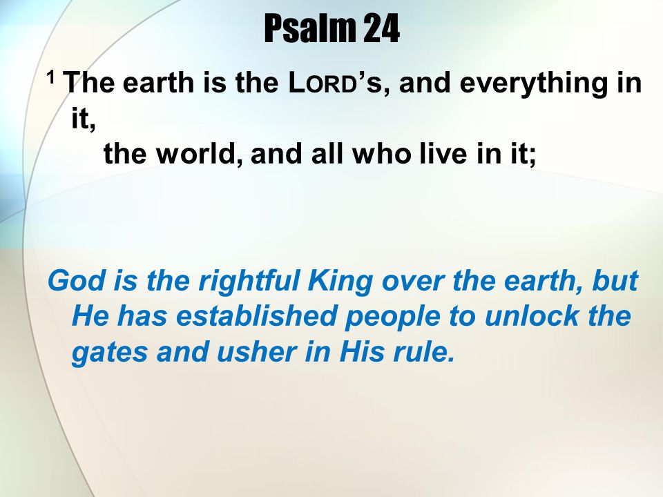 Psalm 24 1 The earth is the L ORD s, and everything in it, the world, and all who live in it; God is the rightful King over the earth, but He has established people to unlock the gates and usher in His rule.