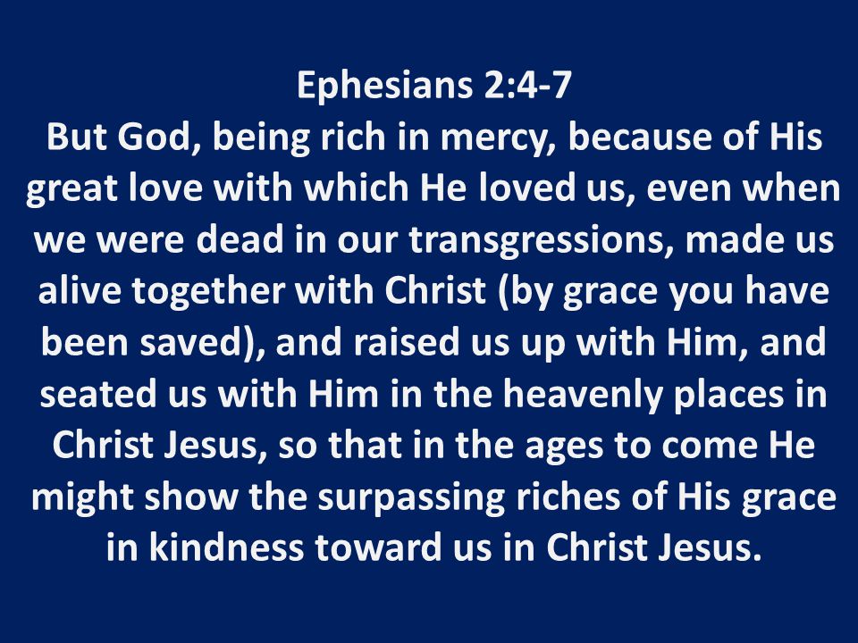Ephesians 2:4-7 But God, being rich in mercy, because of His great love with which He loved us, even when we were dead in our transgressions, made us alive together with Christ (by grace you have been saved), and raised us up with Him, and seated us with Him in the heavenly places in Christ Jesus, so that in the ages to come He might show the surpassing riches of His grace in kindness toward us in Christ Jesus.