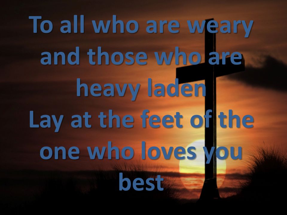 To all who are weary and those who are heavy laden Lay at the feet of the one who loves you best