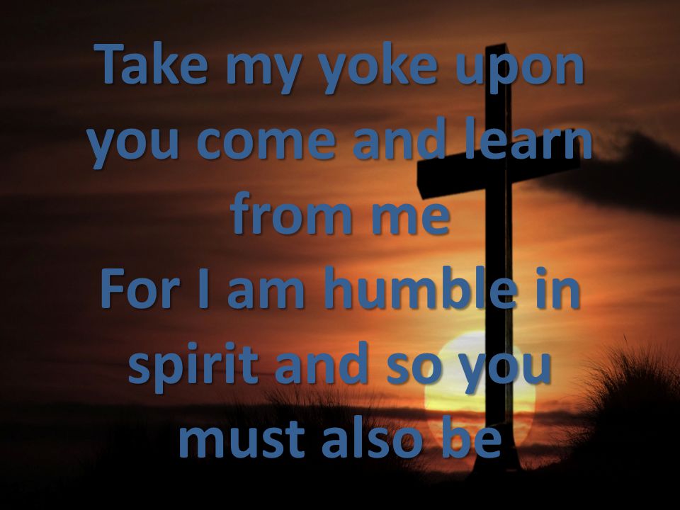 Take my yoke upon you come and learn from me For I am humble in spirit and so you must also be