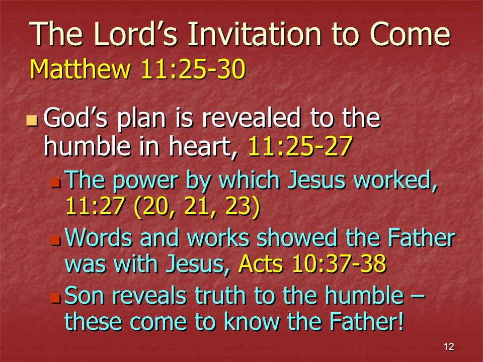 12 The Lords Invitation to Come Matthew 11:25-30 Gods plan is revealed to the humble in heart, 11:25-27 The power by which Jesus worked, 11:27 (20, 21, 23) Words and works showed the Father was with Jesus, Acts 10:37-38 Son reveals truth to the humble – these come to know the Father.