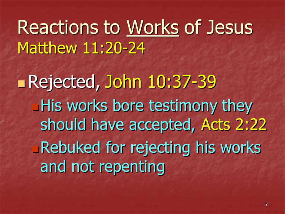 7 Reactions to Works of Jesus Matthew 11:20-24 Rejected, John 10:37-39 His works bore testimony they should have accepted, Acts 2:22 Rebuked for rejecting his works and not repenting Rejected, John 10:37-39 His works bore testimony they should have accepted, Acts 2:22 Rebuked for rejecting his works and not repenting