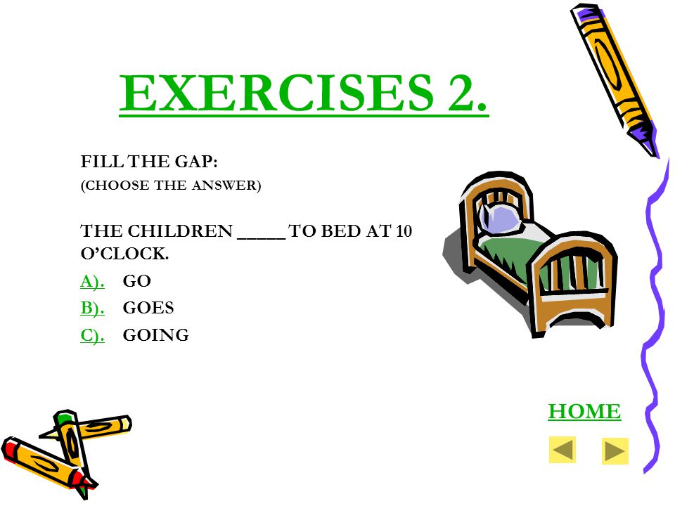 EXERCISES 2. FILL THE GAP: (CHOOSE THE ANSWER) THE CHILDREN _____ TO BED AT 10 OCLOCK.