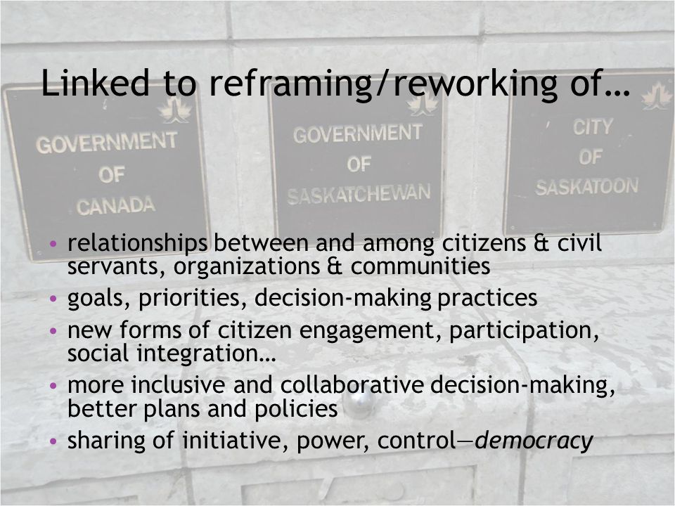 Linked to reframing/reworking of… relationships between and among citizens & civil servants, organizations & communities goals, priorities, decision-making practices new forms of citizen engagement, participation, social integration… more inclusive and collaborative decision-making, better plans and policies sharing of initiative, power, controldemocracy