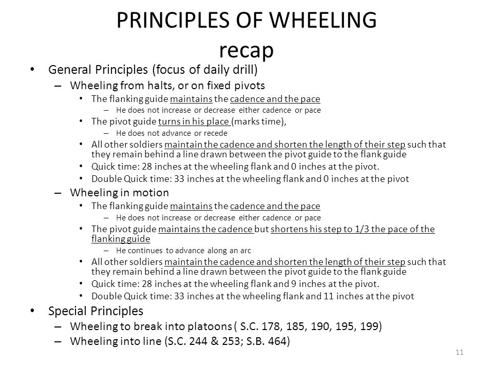 PRINCIPLES OF WHEELING recap General Principles (focus of daily drill) – Wheeling from halts, or on fixed pivots The flanking guide maintains the cadence and the pace – He does not increase or decrease either cadence or pace The pivot guide turns in his place (marks time), – He does not advance or recede All other soldiers maintain the cadence and shorten the length of their step such that they remain behind a line drawn between the pivot guide to the flank guide Quick time: 28 inches at the wheeling flank and 0 inches at the pivot.