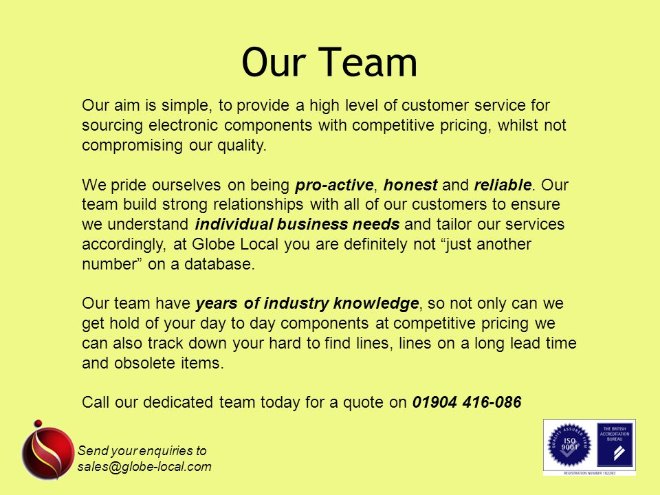 Our Team Our aim is simple, to provide a high level of customer service for sourcing electronic components with competitive pricing, whilst not compromising our quality.
