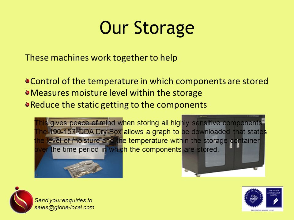 Our Storage These machines work together to help Control of the temperature in which components are stored Measures moisture level within the storage Reduce the static getting to the components This gives peace of mind when storing all highly sensitive components.