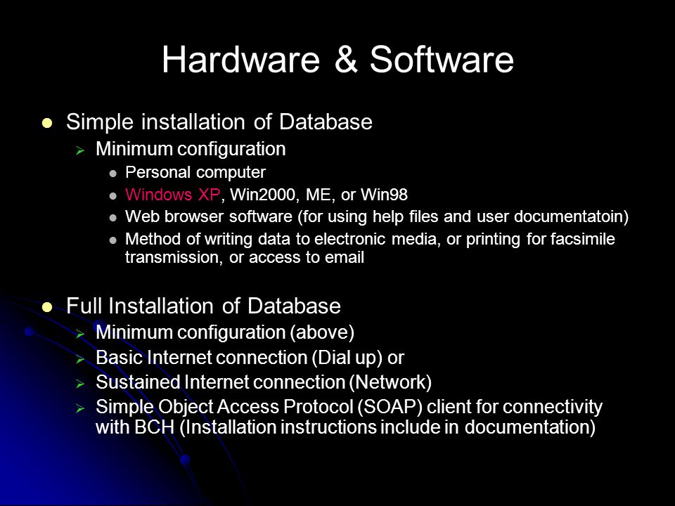 Hardware & Software Simple installation of Database Minimum configuration Personal computer Windows XP, Win2000, ME, or Win98 Web browser software (for using help files and user documentatoin) Method of writing data to electronic media, or printing for facsimile transmission, or access to  Full Installation of Database Minimum configuration (above) Basic Internet connection (Dial up) or Sustained Internet connection (Network) Simple Object Access Protocol (SOAP) client for connectivity with BCH (Installation instructions include in documentation)