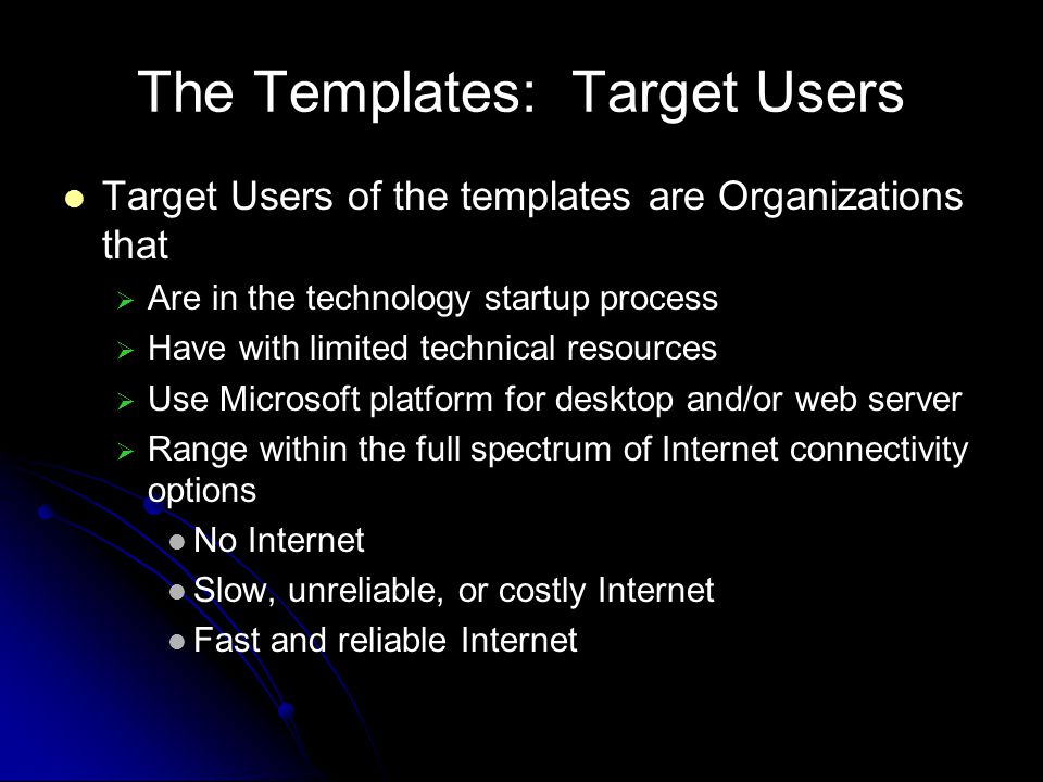The Templates: Target Users Target Users of the templates are Organizations that Are in the technology startup process Have with limited technical resources Use Microsoft platform for desktop and/or web server Range within the full spectrum of Internet connectivity options No Internet Slow, unreliable, or costly Internet Fast and reliable Internet