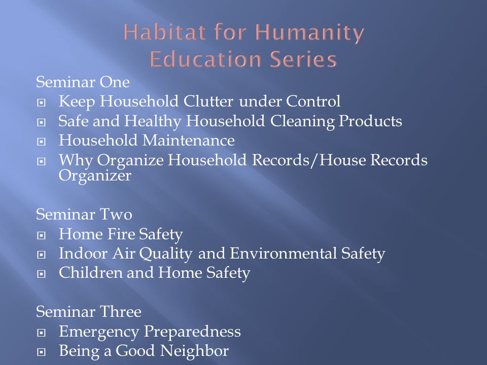 Seminar One Keep Household Clutter under Control Safe and Healthy Household Cleaning Products Household Maintenance Why Organize Household Records/House Records Organizer Seminar Two Home Fire Safety Indoor Air Quality and Environmental Safety Children and Home Safety Seminar Three Emergency Preparedness Being a Good Neighbor